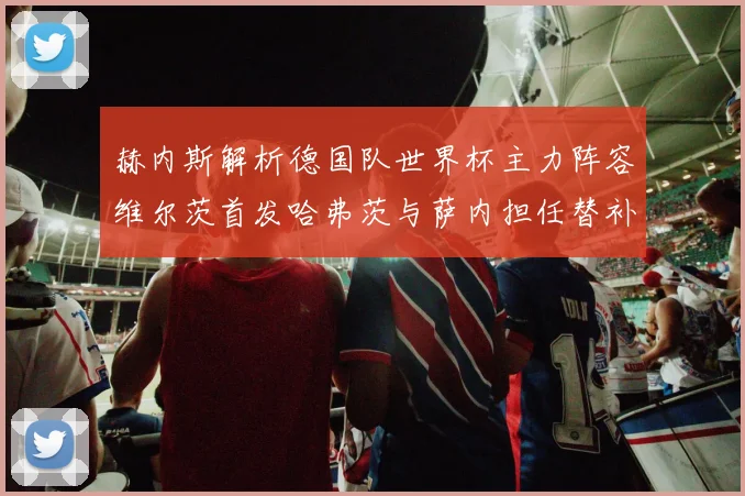 赫内斯解析德国队世界杯主力阵容维尔茨首发哈弗茨与萨内担任替补