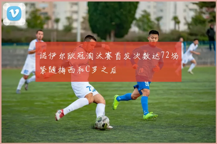 诺伊尔欧冠淘汰赛首发次数达72场紧随梅西和C罗之后