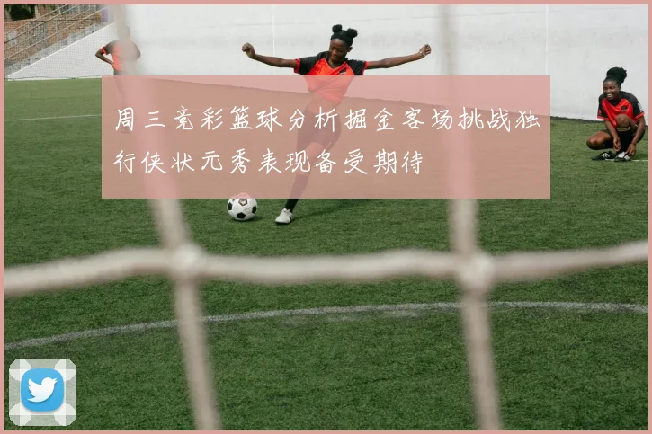 周三竞彩篮球分析掘金客场挑战独行侠状元秀表现备受期待