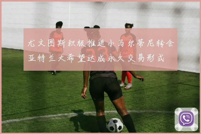 尤文图斯积极推进小马尔蒂尼转会亚特兰大希望达成永久交易形式
