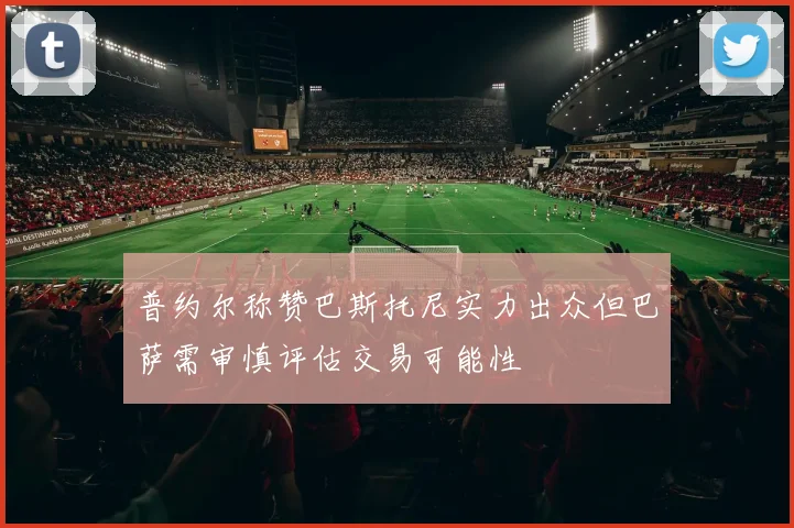 普约尔称赞巴斯托尼实力出众但巴萨需审慎评估交易可能性